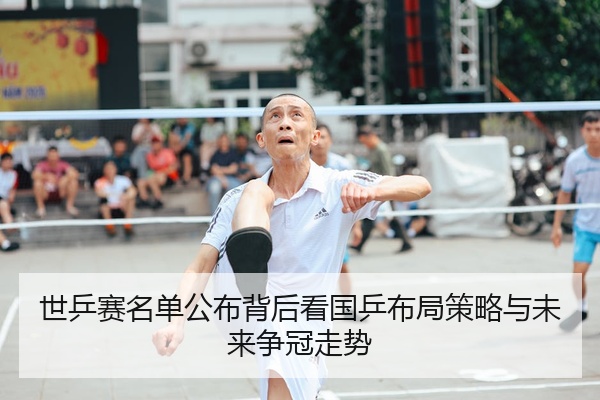 世乒赛名单公布背后看国乒布局策略与未来争冠走势